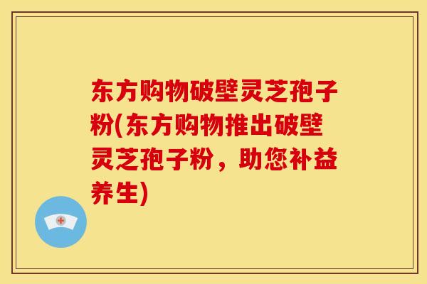 东方购物破壁灵芝孢子粉(东方购物推出破壁灵芝孢子粉,助您补益养生) 东方购物破壁灵芝孢子粉(东方购物推出破壁灵芝孢子粉,助您补益养生)