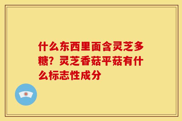 什么东西里面含灵芝多糖?灵芝香菇平菇有什么标志性成分 什么东西里面含灵芝多糖?灵芝香菇平菇有什么标志性成分