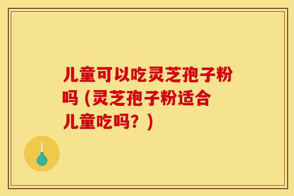 儿童可以吃灵芝孢子粉吗 (灵芝孢子粉适合儿童吃吗？)
