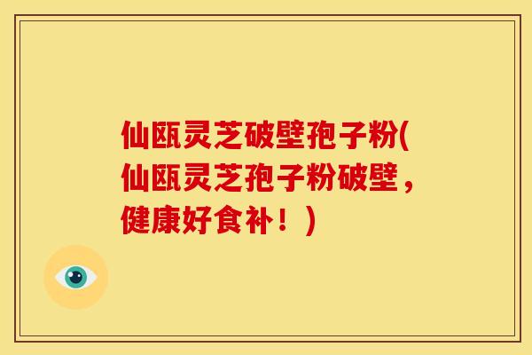 仙瓯灵芝破壁孢子粉(仙瓯灵芝孢子粉破壁,健康好食补!) 仙瓯灵芝破壁孢子粉(仙瓯灵芝孢子粉破壁,健康好食补!)