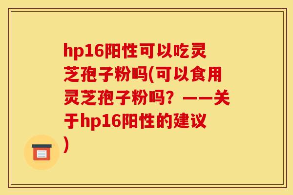 hp16阳性可以吃灵芝孢子粉吗(可以食用灵芝孢子粉吗?——关于hp16阳性的建议) hp16阳性可以吃灵芝孢子粉吗(可以食用灵芝孢子粉吗?——关于hp16阳性的建议)