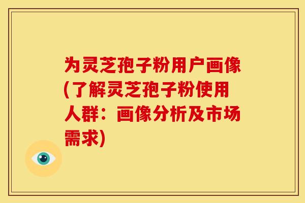 为灵芝孢子粉用户画像(了解灵芝孢子粉使用人群:画像分析及市场需求) 为灵芝孢子粉用户画像(了解灵芝孢子粉使用人群:画像分析及市场需求)