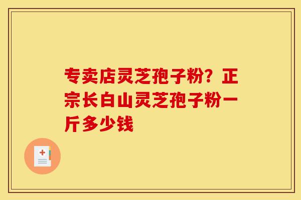 专卖店灵芝孢子粉？正宗长白山灵芝孢子粉一斤多少钱