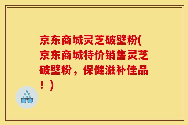 京东商城灵芝破壁粉(京东商城特价销售灵芝破壁粉,保健滋补佳品!) 京东商城灵芝破壁粉(京东商城特价销售灵芝破壁粉,保健滋补佳品!)