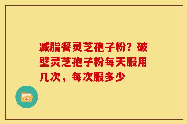 减脂餐灵芝孢子粉?破壁灵芝孢子粉每天服用几次,每次服多少 减脂餐灵芝孢子粉?破壁灵芝孢子粉每天服用几次,每次服多少