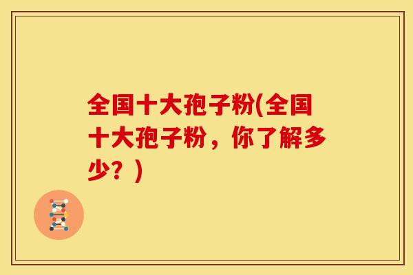 全国十大孢子粉(全国十大孢子粉,你了解多少?) 全国十大孢子粉(全国十大孢子粉,你了解多少?)