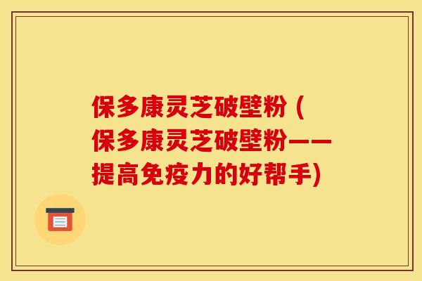 保多康灵芝破壁粉 (保多康灵芝破壁粉——提高免疫力的好帮手) 保多康灵芝破壁粉 (保多康灵芝破壁粉——提高免疫力的好帮手)