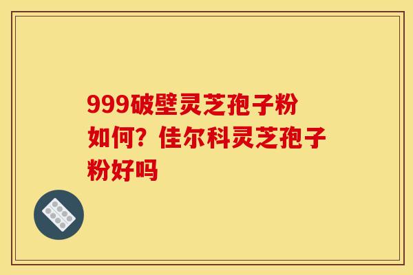 999破壁灵芝孢子粉如何?佳尔科灵芝孢子粉好吗 999破壁灵芝孢子粉如何?佳尔科灵芝孢子粉好吗