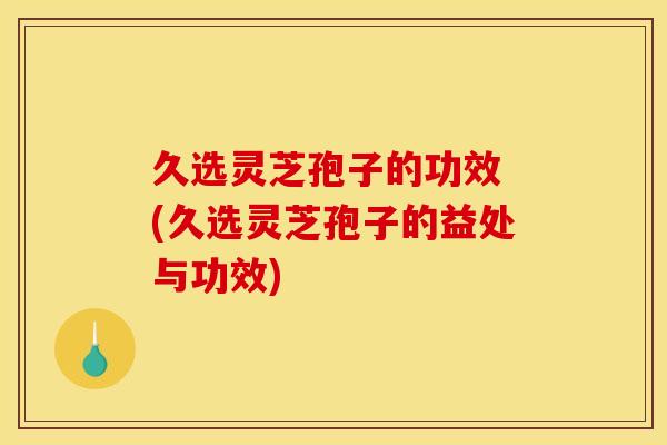 久选灵芝孢子的功效 (久选灵芝孢子的益处与功效) 久选灵芝孢子的功效 (久选灵芝孢子的益处与功效)