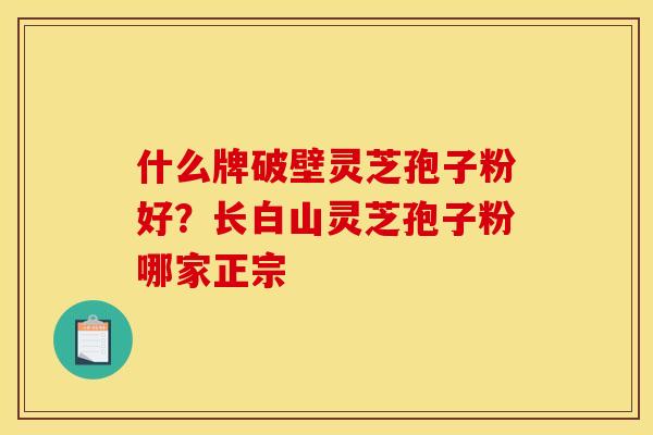 什么牌破壁灵芝孢子粉好?长白山灵芝孢子粉哪家正宗 什么牌破壁灵芝孢子粉好?长白山灵芝孢子粉哪家正宗