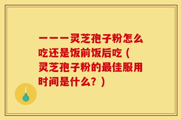 一一一灵芝孢子粉怎么吃还是饭前饭后吃 (灵芝孢子粉的佳服用时间是什么?) 一一一灵芝孢子粉怎么吃还是饭前饭后吃 (灵芝孢子粉的佳服用时间是什么?)