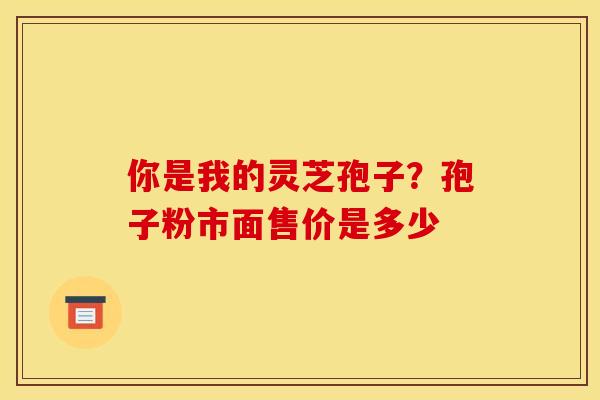 你是我的灵芝孢子?孢子粉市面售价是多少 你是我的灵芝孢子?孢子粉市面售价是多少