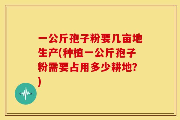 一公斤孢子粉要几亩地生产(种植一公斤孢子粉需要占用多少耕地?) 一公斤孢子粉要几亩地生产(种植一公斤孢子粉需要占用多少耕地?)