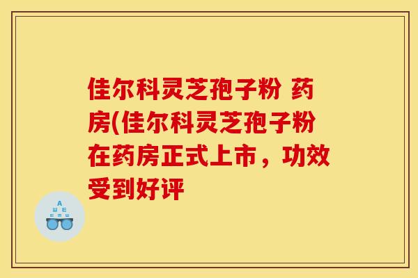佳尔科灵芝孢子粉 药房(佳尔科灵芝孢子粉在药房正式上市,功效受到好评 佳尔科灵芝孢子粉 药房(佳尔科灵芝孢子粉在药房正式上市,功效受到好评