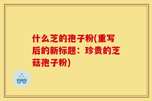 什么芝的孢子粉(重写后的新标题:珍贵的芝菇孢子粉) 什么芝的孢子粉(重写后的新标题:珍贵的芝菇孢子粉)