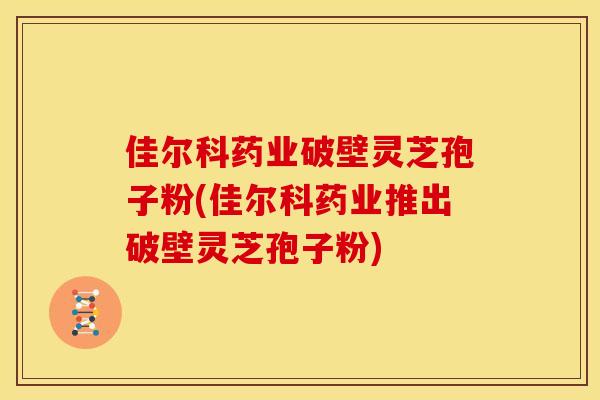 佳尔科药业破壁灵芝孢子粉(佳尔科药业推出破壁灵芝孢子粉)