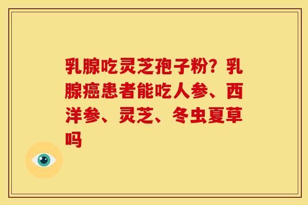 乳腺吃灵芝孢子粉?乳腺患者能吃人参、西洋参、灵芝、冬虫夏草吗 乳腺吃灵芝孢子粉?乳腺患者能吃人参、西洋参、灵芝、冬虫夏草吗