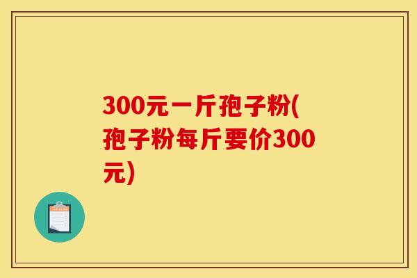 300元一斤孢子粉(孢子粉每斤要价300元) 300元一斤孢子粉(孢子粉每斤要价300元)
