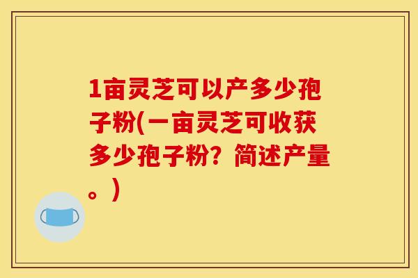 1亩灵芝可以产多少孢子粉(一亩灵芝可收获多少孢子粉?简述产量。) 1亩灵芝可以产多少孢子粉(一亩灵芝可收获多少孢子粉?简述产量。)