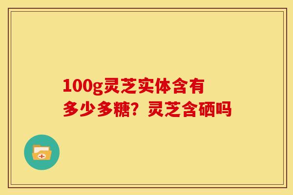 100g灵芝实体含有多少多糖？灵芝含硒吗
