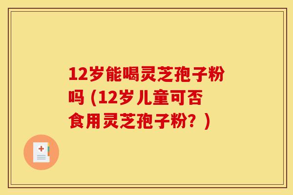 12岁能喝灵芝孢子粉吗 (12岁儿童可否食用灵芝孢子粉？)