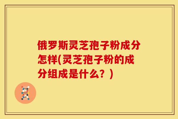 俄罗斯灵芝孢子粉成分怎样(灵芝孢子粉的成分组成是什么?) 俄罗斯灵芝孢子粉成分怎样(灵芝孢子粉的成分组成是什么?)
