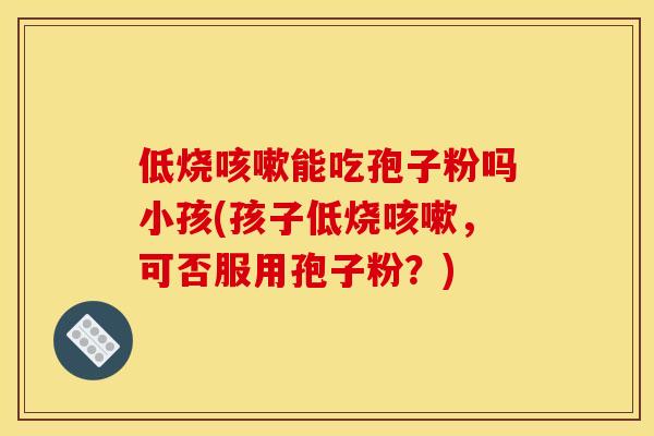 低烧能吃孢子粉吗小孩(孩子低烧,可否服用孢子粉?) 低烧能吃孢子粉吗小孩(孩子低烧,可否服用孢子粉?)
