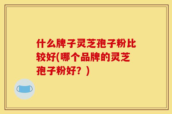 什么牌子灵芝孢子粉比较好(哪个品牌的灵芝孢子粉好?) 什么牌子灵芝孢子粉比较好(哪个品牌的灵芝孢子粉好?)