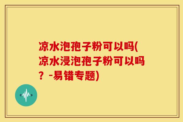 凉水泡孢子粉可以吗(凉水浸泡孢子粉可以吗?-易错专题) 凉水泡孢子粉可以吗(凉水浸泡孢子粉可以吗?-易错专题)