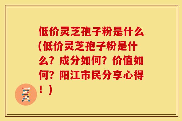 低价灵芝孢子粉是什么(低价灵芝孢子粉是什么?成分如何?价值如何?阳江市民分享心得!) 低价灵芝孢子粉是什么(低价灵芝孢子粉是什么?成分如何?价值如何?阳江市民分享心得!)