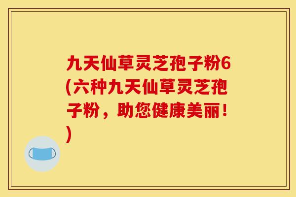 九天仙草灵芝孢子粉6(六种九天仙草灵芝孢子粉,助您健康美丽!) 九天仙草灵芝孢子粉6(六种九天仙草灵芝孢子粉,助您健康美丽!)