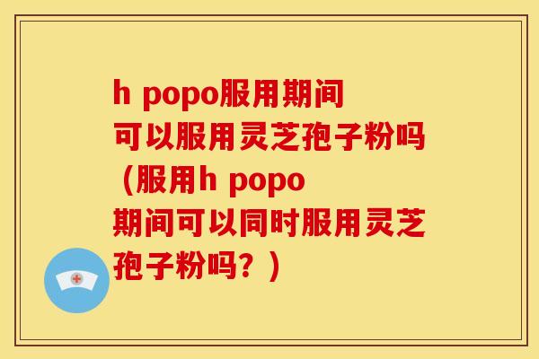 h popo服用期间可以服用灵芝孢子粉吗 (服用h popo期间可以同时服用灵芝孢子粉吗?) h popo服用期间可以服用灵芝孢子粉吗 (服用h popo期间可以同时服用灵芝孢子粉吗?)