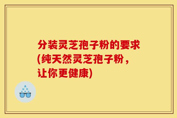 分装灵芝孢子粉的要求(纯天然灵芝孢子粉,让你更健康) 分装灵芝孢子粉的要求(纯天然灵芝孢子粉,让你更健康)