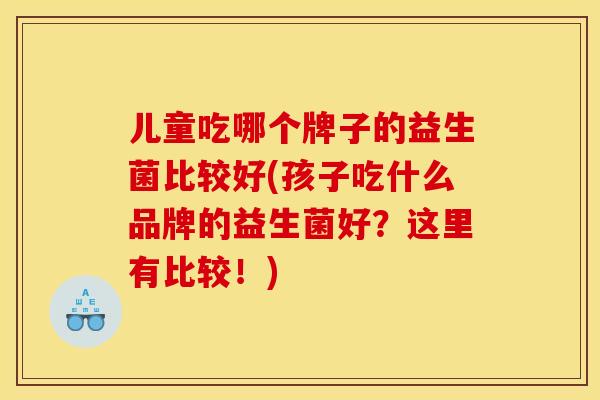 儿童吃哪个牌子的益生菌比较好(孩子吃什么品牌的益生菌好?这里有比较!) 儿童吃哪个牌子的益生菌比较好(孩子吃什么品牌的益生菌好?这里有比较!)