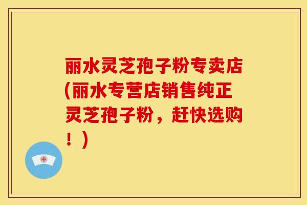 丽水灵芝孢子粉专卖店(丽水专营店销售纯正灵芝孢子粉，赶快选购！)
