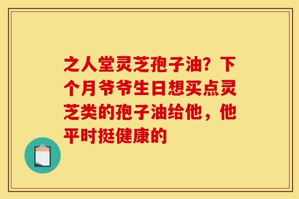 之人堂灵芝孢子油?下个月爷爷生日想买点灵芝类的孢子油给他,他平时挺健康的 之人堂灵芝孢子油?下个月爷爷生日想买点灵芝类的孢子油给他,他平时挺健康的