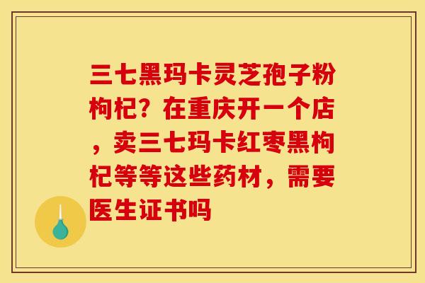 三七黑玛卡灵芝孢子粉枸杞?在重庆开一个店,卖三七玛卡红枣黑枸杞等等这些药材,需要医生证书吗 三七黑玛卡灵芝孢子粉枸杞?在重庆开一个店,卖三七玛卡红枣黑枸杞等等这些药材,需要医生证书吗