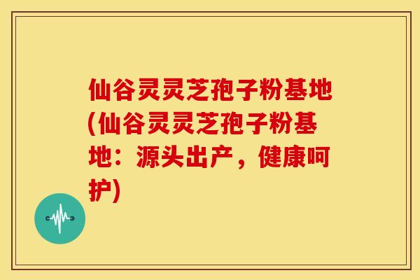 仙谷灵灵芝孢子粉基地(仙谷灵灵芝孢子粉基地:源头出产,健康呵护) 仙谷灵灵芝孢子粉基地(仙谷灵灵芝孢子粉基地:源头出产,健康呵护)