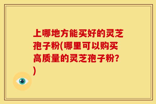 上哪地方能买好的灵芝孢子粉(哪里可以购买高质量的灵芝孢子粉？)