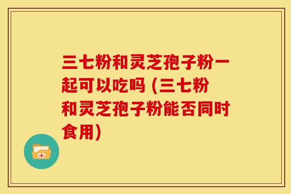 三七粉和灵芝孢子粉一起可以吃吗 (三七粉和灵芝孢子粉能否同时食用) 三七粉和灵芝孢子粉一起可以吃吗 (三七粉和灵芝孢子粉能否同时食用)
