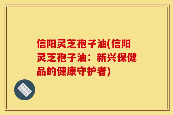 信阳灵芝孢子油(信阳灵芝孢子油:新兴保健品的健康守护者) 信阳灵芝孢子油(信阳灵芝孢子油:新兴保健品的健康守护者)