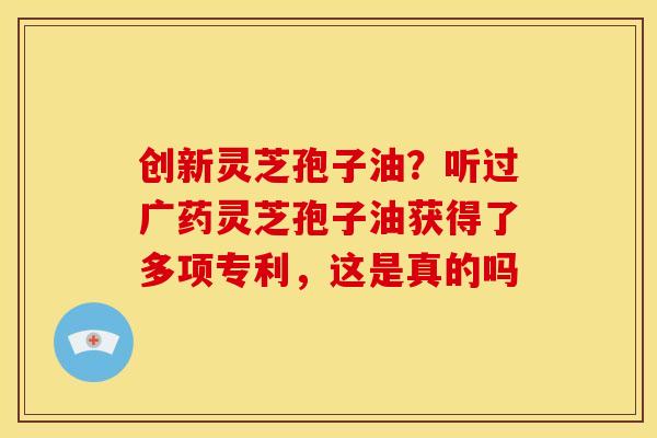创新灵芝孢子油?听过广药灵芝孢子油获得了多项专利,这是真的吗 创新灵芝孢子油?听过广药灵芝孢子油获得了多项专利,这是真的吗