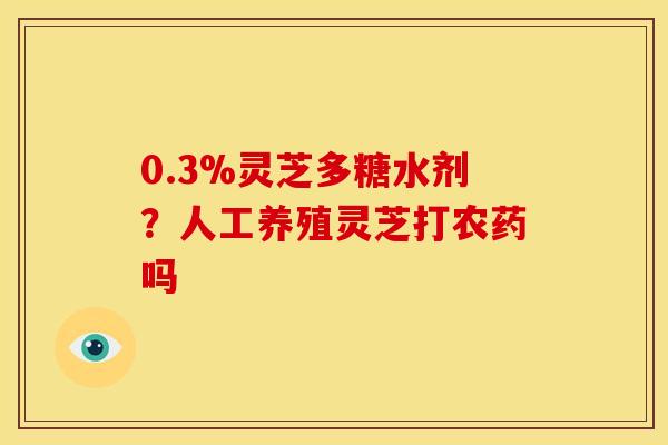 0.3%灵芝多糖水剂?人工养殖灵芝打农药吗 0.3%灵芝多糖水剂?人工养殖灵芝打农药吗