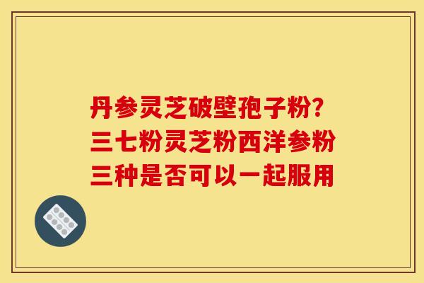 丹参灵芝破壁孢子粉?三七粉灵芝粉西洋参粉三种是否可以一起服用 丹参灵芝破壁孢子粉?三七粉灵芝粉西洋参粉三种是否可以一起服用