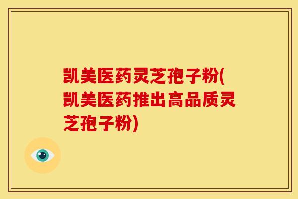 凯美医药灵芝孢子粉(凯美医药推出高品质灵芝孢子粉)