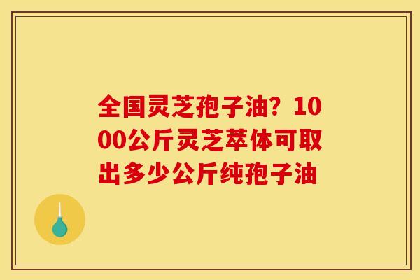 全国灵芝孢子油?1000公斤灵芝萃体可取出多少公斤纯孢子油 全国灵芝孢子油?1000公斤灵芝萃体可取出多少公斤纯孢子油