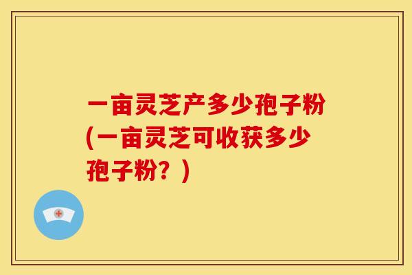 一亩灵芝产多少孢子粉(一亩灵芝可收获多少孢子粉?) 一亩灵芝产多少孢子粉(一亩灵芝可收获多少孢子粉?)