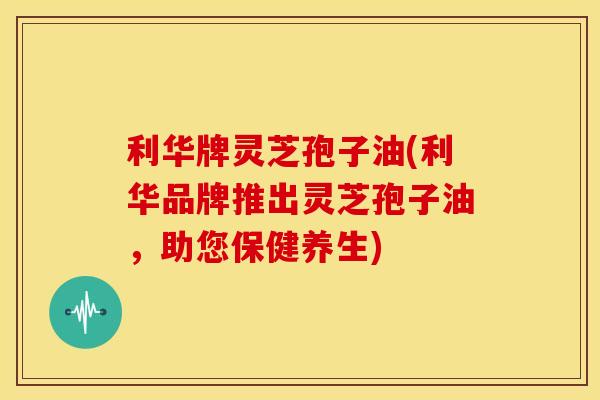 利华牌灵芝孢子油(利华品牌推出灵芝孢子油，助您保健养生)