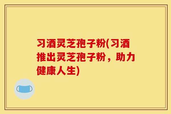 习酒灵芝孢子粉(习酒推出灵芝孢子粉,助力健康人生) 习酒灵芝孢子粉(习酒推出灵芝孢子粉,助力健康人生)