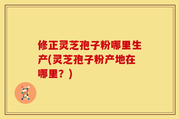修正灵芝孢子粉哪里生产(灵芝孢子粉产地在哪里?) 修正灵芝孢子粉哪里生产(灵芝孢子粉产地在哪里?)